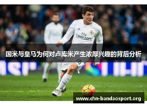 国米与皇马为何对卢库米产生浓厚兴趣的背后分析