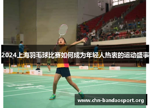 2024上海羽毛球比赛如何成为年轻人热衷的运动盛事