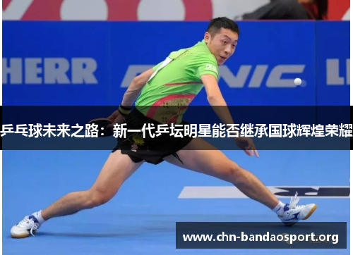 乒乓球未来之路：新一代乒坛明星能否继承国球辉煌荣耀