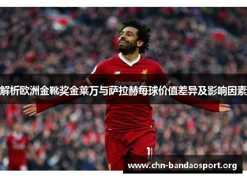 解析欧洲金靴奖金莱万与萨拉赫每球价值差异及影响因素
