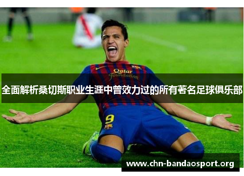 全面解析桑切斯职业生涯中曾效力过的所有著名足球俱乐部