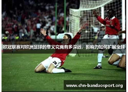欧冠联赛对欧洲足球的意义究竟有多深远,影响力如何扩展全球 欧冠联赛对欧洲足球的意义究竟有多深远,影响力如何扩展全球